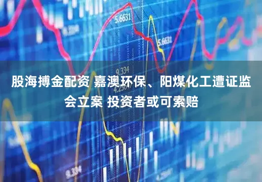 股海搏金配资 嘉澳环保、阳煤化工遭证监会立案 投资者或可索赔