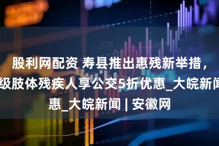 股利网配资 寿县推出惠残新举措，三级、四级肢体残疾人享公交5折优惠_大皖新闻 | 安徽网