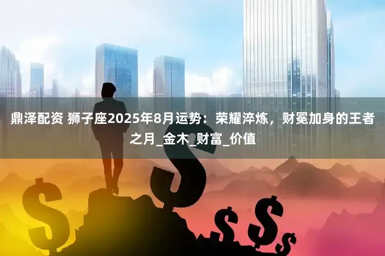 鼎泽配资 狮子座2025年8月运势：荣耀淬炼，财冕加身的王者之月_金木_财富_价值
