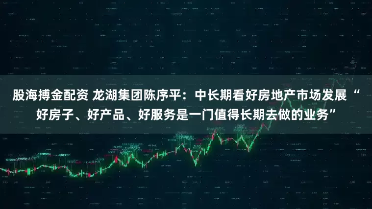 股海搏金配资 龙湖集团陈序平：中长期看好房地产市场发展 “好房子、好产品、好服务是一门值得长期去做的业务”