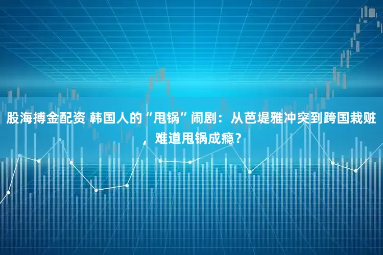 股海搏金配资 韩国人的“甩锅”闹剧：从芭堤雅冲突到跨国栽赃，难道甩锅成瘾？