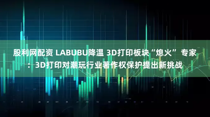 股利网配资 LABUBU降温 3D打印板块“熄火” 专家：3D打印对潮玩行业著作权保护提出新挑战